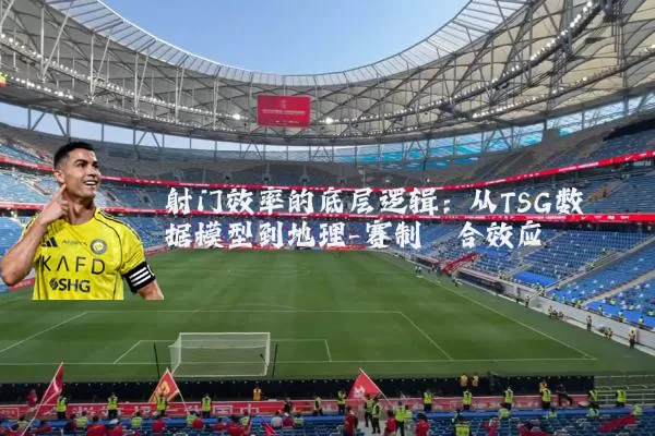 射门效率的底层逻辑：从TSG数据模型到地理-赛制耦合效应