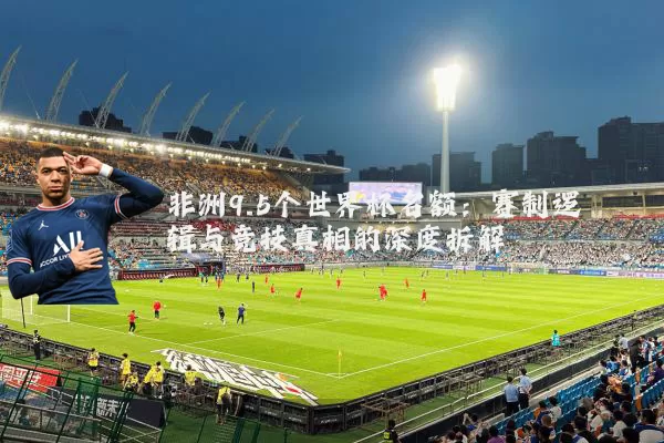 非洲9.5个世界杯名额:赛制逻辑与竞技真相的深度拆解