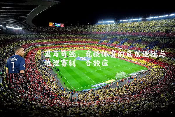 黑马奇迹:竞技体育的底层逻辑与地理赛制耦合效应
